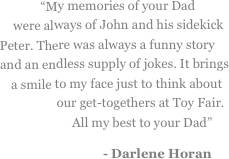 
“My memories of your Dad were always of John and his sidekick Peter. There was always a funny story and an endless supply of jokes. It brings a smile to my face just to think about our get-togethers at Toy Fair. All my best to your Dad”
- Darlene Horan 
