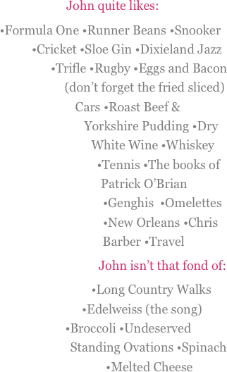 
John quite likes: 
•Formula One •Runner Beans •Snooker  •Cricket •Sloe Gin •Dixieland Jazz •Trifle •Rugby •Eggs and Bacon (don’t forget the fried sliced)  Cars •Roast Beef & Yorkshire Pudding •Dry White Wine •Whiskey  •Tennis •The books of Patrick O’Brian  •Genghis  •Omelettes •New Orleans •Chris Barber •Travel
John isn’t that fond of:
•Long Country Walks •Edelweiss (the song) •Broccoli •Undeserved Standing Ovations •Spinach •Melted Cheese  